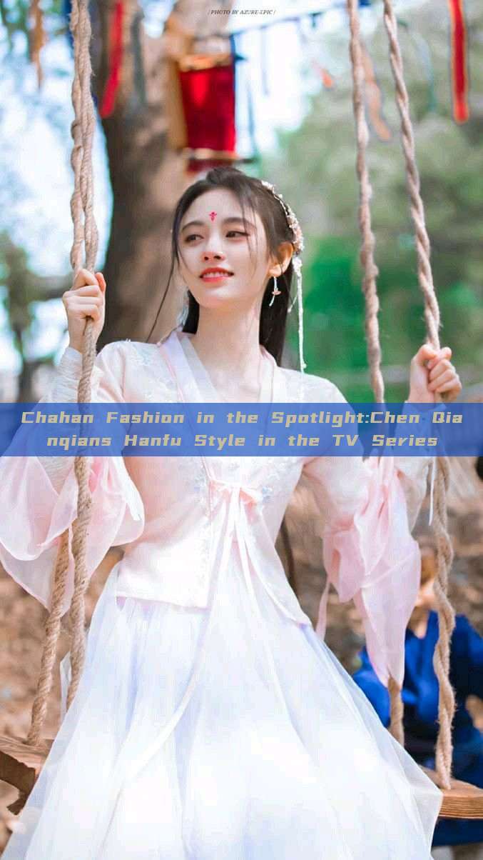 Chahan Fashion in the Spotlight:Chen Qianqians Hanfu Style in the TV Series Chahan Fashion in the Spotlight:Chen Qianqians Hanfu Style in the TV Series