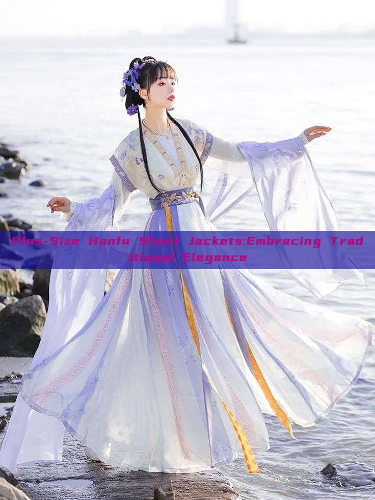 Plus-Size Hanfu Short Jackets:Embracing Traditional Elegance Plus-Size Hanfu Short Jackets:Embracing Traditional Elegance