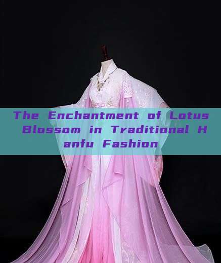The Enchantment of Lotus Blossom in Traditional Hanfu Fashion The Enchantment of Lotus Blossom in Traditional Hanfu Fashion
