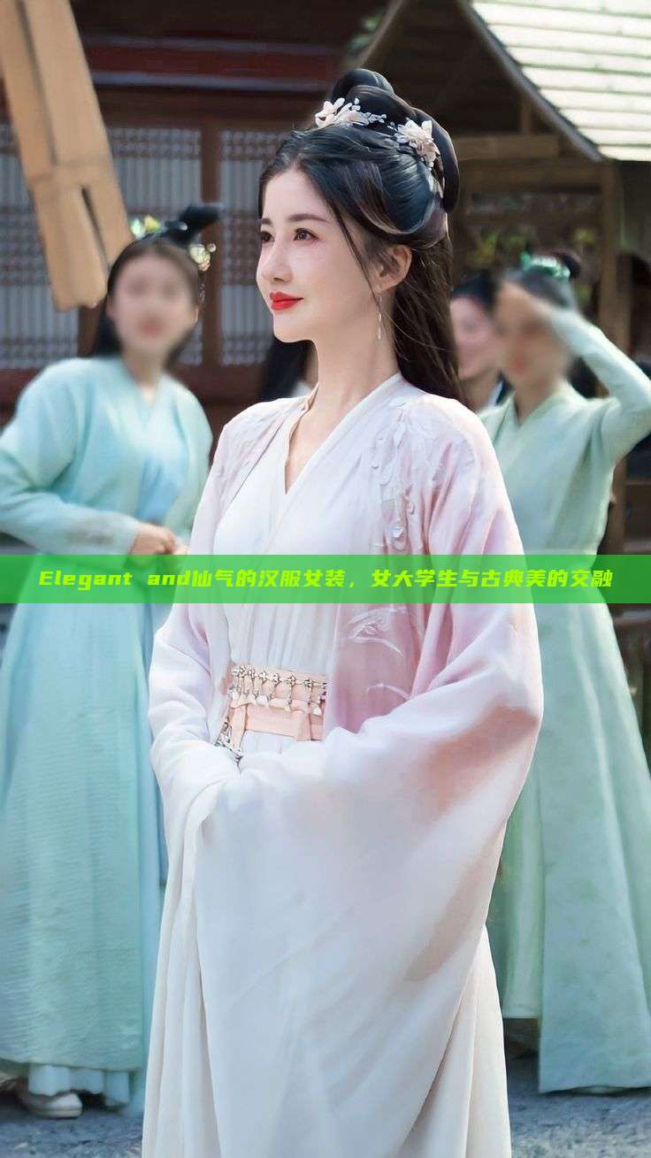 Elegant and仙气的汉服女装,女大学生与古典美的交融 Elegant and仙气的汉服女装,女大学生与古典美的交融